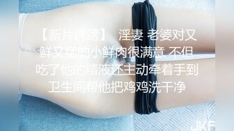 【新片速遞】  淫妻 老婆对又鲜又猛的小鲜肉很满意 不但吃了他的精液还主动牵着手到卫生间帮他把鸡鸡洗干净