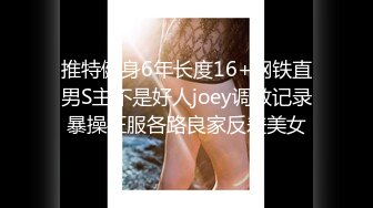 推特健身6年长度16+钢铁直男S主不是好人joey调教记录暴操征服各路良家反差美女