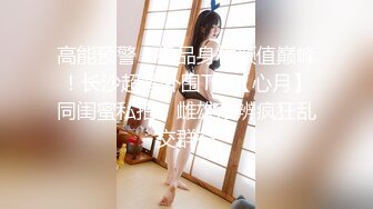 高能预警！极品身材颜值巅峰！长沙超骚外围T娘【心月】同闺蜜私拍，雌雄难辨疯狂乱交群交