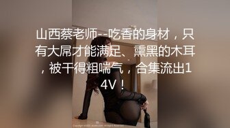 山西蔡老师--吃香的身材，只有大屌才能满足、熏黑的木耳，被干得粗喘气，合集流出14V！