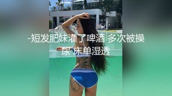 -短发肥妹灌了啤酒 多次被操尿 床单湿透