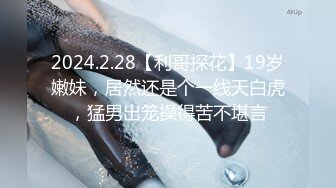 2024.2.28【利哥探花】19岁嫩妹，居然还是个一线天白虎，猛男出笼操得苦不堪言