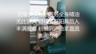  白皙美女推油服务全身精油无比诱人 粗硬坚挺阳具后入丰满蜜臀 粉嫩阴户白浆直流裹满肉棒