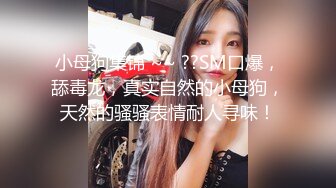 小母狗集锦 ~~ ??SM口爆，舔毒龙，真实自然的小母狗，天然的骚骚表情耐人寻味！