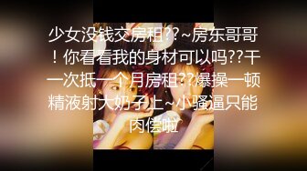 少女没钱交房租??~房东哥哥！你看看我的身材可以吗??干一次抵一个月房租??爆操一顿精液射大奶子上~小骚逼只能肉偿啦