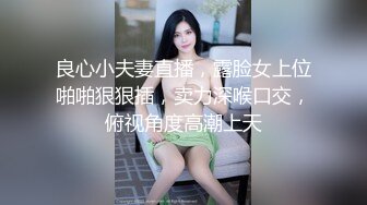 良心小夫妻直播，露脸女上位啪啪狠狠插，卖力深喉口交，俯视角度高潮上天