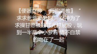 〖便器女神❤️母狗调教〗“求求爸爸操母狗” 女神为了求操甘愿被抽耳光打屁股，玩到一半两个小萝莉 情不自禁的吻在了一起