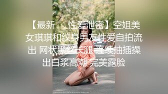 【最新❤️性爱泄密】空姐美女琪琪和纹身男友性爱自拍流出 网状黑丝长腿 连续抽插操出白浆高潮 完美露脸