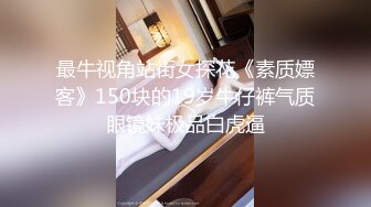 最牛视角站街女探花《素质嫖客》150块的19岁牛仔裤气质眼镜妹极品白虎逼