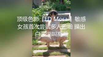 顶级色影『ED Mosai』敏感女孩首次尝试多人啪啪 操出白浆淫叫高潮