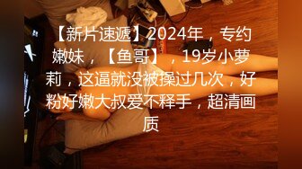 【新片速遞】2024年，专约嫩妹，【鱼哥】，19岁小萝莉，这逼就没被操过几次，好粉好嫩大叔爱不释手，超清画质