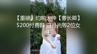 【重磅】约啪大神【曹长卿】5200付费群 白月光等2位女主