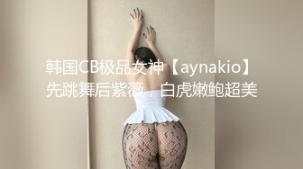 韩国CB极品女神【aynakio】先跳舞后紫薇，白虎嫩鲍超美