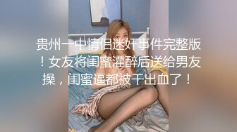 贵州一中情侣迷奸事件完整版！女友将闺蜜灌醉后送给男友操，闺蜜逼都被干出血了！