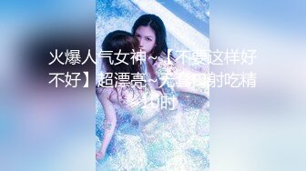 火爆人气女神~【不要这样好不好】超漂亮~无套口射吃精~10时