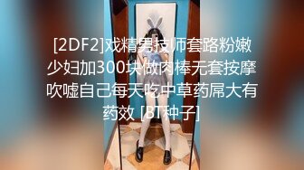 [2DF2]戏精男技师套路粉嫩少妇加300块做肉棒无套按摩吹嘘自己每天吃中草药屌大有药效 [BT种子]