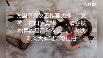 为国争光汝工作室大神 ⭐️女神，你口活真棒⭐️，请客铁粉再约极品名优Lena，老铁吃肉大神喝汤帮忙拍