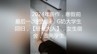 ♈ ♈ ♈ 2024年新作，寒假前最后一次的放纵，G奶大学生回归，【班长大人】，女生宿舍，漂亮学生