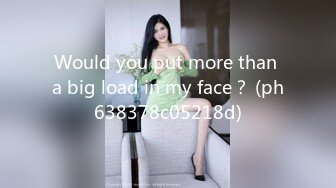 Would you put more than a big load in my face？ (ph638378c05218d)