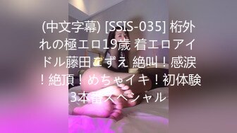 (中文字幕) [SSIS-035] 桁外れの極エロ19歳 着エロアイドル藤田こずえ 絶叫！感涙！絶頂！めちゃイキ！初体験3本番スペシャル