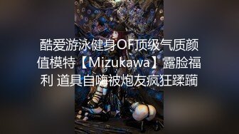 酷爱游泳健身OF顶级气质颜值模特【Mizukawa】露脸福利 道具自嗨被炮友疯狂蹂躏