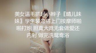 美女逼毛抓起小辫子〖晴儿妹妹〗学生装勾搭上门按摩师啪啪打炮 胆真大竟无套做爱还内射 做完洗鸳鸯浴