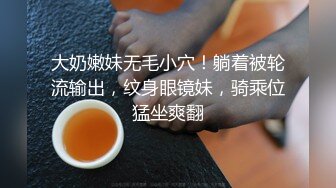 大奶嫩妹无毛小穴！躺着被轮流输出，纹身眼镜妹，骑乘位猛坐爽翻