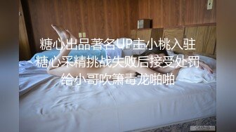 糖心出品著名UP主小桃入驻糖心采精挑战失败后接受处罚给小哥吹箫毒龙啪啪