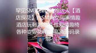 罕见SM系探花约炮达人【酒店探花】约SM向女同事情趣酒店玩刺激啪啪 性爱情趣椅各种姿势花样啪 高清源码录制