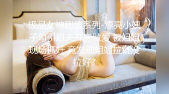 极品女神剧情系列-漂亮小姨子勾引姐夫开房做爱 被姐姐现场抓奸 竟发现姐姐拉链没拉好?