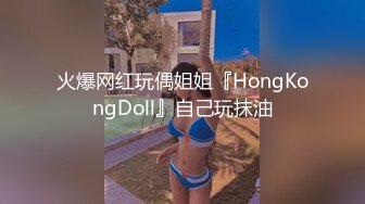 火爆网红玩偶姐姐『HongKongDoll』自己玩抹油