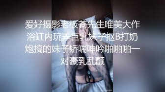 爱好摄影老板苍先生唯美大作浴缸内玩弄巨乳妹子抠B打奶炮搞的妹子娇喘呻吟啪啪啪一对豪乳乱颤