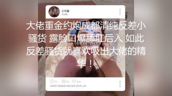 大佬重金约炮成都清纯反差小骚货 露脸口爆舔肛后入 如此反差骚货就喜欢吸出大佬的精华！