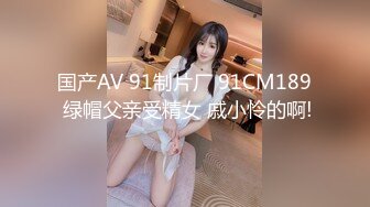 国产AV 91制片厂 91CM189 绿帽父亲受精女 戚小怜的啊!