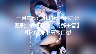 十月最新流出 抖音福利办公室职业装性感熟女【郝主管】和粉丝啪啪高跟自慰