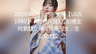 2024年1月，约啪大神【UUS1980】，约啪抖音1万粉博主 纯素颜女神，淫荡玉女，主动女上位