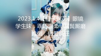 2023.1.4【瘦子探花】眼镜学生妹，乖巧温柔，耳鬓厮磨推倒，做爱疯狂