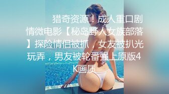 ⚫️⚫️猎奇资源！成人重口剧情微电影【秘岛野人女族部落】探险情侣被抓，女友被扒光玩弄，男友被轮番强上原版4K画质