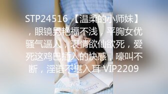 STP24516 【温柔的小师妹】，眼镜男艳福不浅，平胸女优骚气逼人，表情欲仙欲死，爱死这鸡巴插入的快感，嚎叫不断，淫语不堪入耳 VIP2209