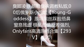 臭脚凌辱,脏鞋臭袜调教私奴,00后俄罗斯小姐姐【Young-Goddess】 原味黑丝踩脸捂鼻窒息残虐 极品颜值反差强烈,Onlyfans高清原档合集【293V】 (120)