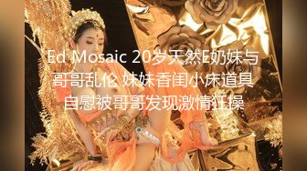 Ed Mosaic 20岁天然E奶妹与哥哥乱伦 妹妹香闺小床道具自慰被哥哥发现激情狂操