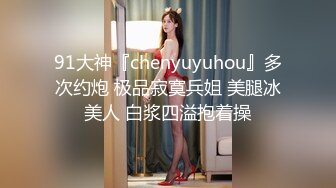 91大神『chenyuyuhou』多次约炮 极品寂寞兵姐 美腿冰美人 白浆四溢抱着操