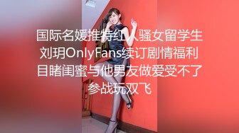 国际名媛推特红人骚女留学生刘玥OnlyFans续订剧情福利目睹闺蜜与他男友做爱受不了参战玩双飞