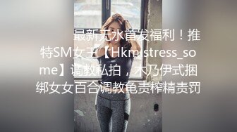 ⚫️⚫️最新无水首发福利！推特SM女王【Hkmistress_some】调教私拍，木乃伊式捆绑女女百合调教龟责榨精责罚