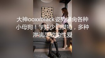 大神ooxxblack姿势爆肏各种小母狗！学妹少妇模特，多种淋漓尽致的性爱