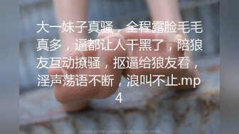 大一妹子真骚，全程露脸毛毛真多，逼都让人干黑了，陪狼友互动撩骚，抠逼给狼友看，淫声荡语不断，浪叫不止.mp4