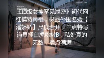 《顶级女神罕见泄密》初代网红模特鼻祖，极品外围名媛【潘娇娇】尺度全开，三点特写道具插白虎粉嫩B，私处真的无敌，撸点满满