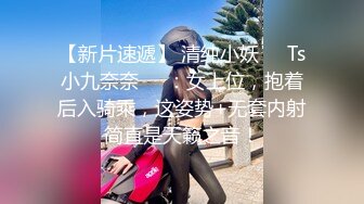 【新片速遞】 清纯小妖❤️Ts小九奈奈❤️：女上位，抱着后入骑乘，这姿势+无套内射简直是天籁之音！