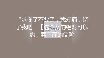 “求你了不要了，我好痛，饶了我吧”【这个女的绝对可以约，看下面的简阶