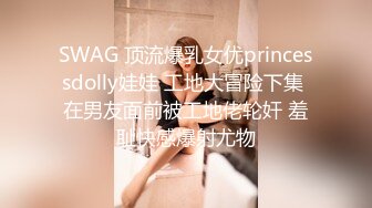 SWAG 顶流爆乳女优princessdolly娃娃 工地大冒险下集 在男友面前被工地佬轮奸 羞耻快感爆射尤物